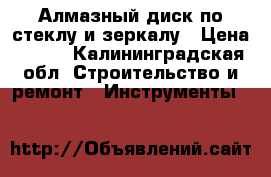 Алмазный диск по стеклу и зеркалу › Цена ­ 100 - Калининградская обл. Строительство и ремонт » Инструменты   